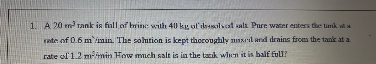 1. A 20 m tank is full of brine with 40 kg of dissolved salt. Pure water enters the tank at a
rate of 0.6 m/min. The solution is kept thoroughly mixed and drains from the tank at a
rate of 1.2 m/min How much salt is in the tank when it is half ful1?
