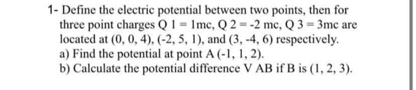 1- Define the electric potential between two points, then for
three point charges Q 1 1mc, Q 2 = -2 mc, Q 3 3mc are
located at (0, 0, 4), (-2, 5, 1), and (3, -4, 6) respectively.
a) Find the potential at point A (-1, 1, 2).
b) Calculate the potential difference V AB if B is (1, 2, 3).
%3D
