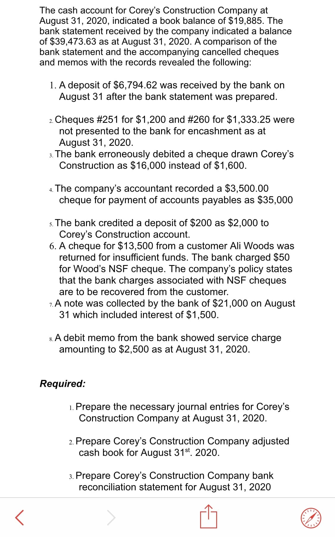 The cash account for Corey's Construction Company at
August 31, 2020, indicated a book balance of $19,885. The
bank statement received by the company indicated a balance
of $39,473.63 as at August 31, 2020. A comparison of the
bank statement and the accompanying cancelled cheques
and memos with the records revealed the following:
1. A deposit of $6,794.62 was received by the bank on
August 31 after the bank statement was prepared.
2. Cheques #251 for $1,200 and #260 for $1,333.25 were
not presented to the bank for encashment as at
August 31, 2020.
3. The bank erroneously debited a cheque drawn Corey's
Construction as $16,000 instead of $1,600.
4. The company's accountant recorded a $3,500.00
cheque for payment of accounts payables as $35,000
s. The bank credited a deposit of $200 as $2,000 to
Corey's Construction account.
6. A cheque for $13,500 from a customer Ali Woods was
returned for insufficient funds. The bank charged $50
for Wood's NSF cheque. The company's policy states
that the bank charges associated with NSF cheques
are to be recovered from the customer.
7. A note was collected by the bank of $21,000 on August
31 which included interest of $1,500.
8. A debit memo from the bank showed service charge
amounting to $2,500 as at August 31, 2020.
Required:
1. Prepare the necessary journal entries for Corey's
Construction Company at August 31,
2020.
2. Prepare Corey's Construction Company adjusted
cash book for August 31st. 2020.
3. Prepare Corey's Construction Company bank
reconciliation statement for August 31,
2020
