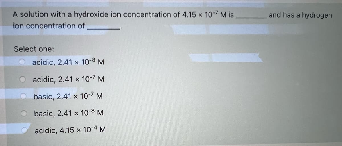 A solution with a hydroxide ion concentration of 4.15 x 10-7 M is
and has a hydrogen
ion concentration of
Select one:
O acidic, 2.41 x 10-8 M
acidic, 2.41 x 10-7 M
basic, 2.41 x 10-7 M
basic, 2.41 x 10-8 M
acidic, 4.15 x 10-4 M
