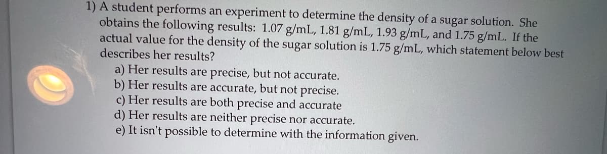 1) A student performs an experiment to determine the density of a sugar solution. She
obtains the following results: 1.07 g/mL, 1.81 g/mL, 1.93 g/mL, and 1.75 g/mL. If the
actual value for the density of the sugar solution is 1.75 g/mL, which statement below best
describes her results?
a) Her results are precise, but not accurate.
b) Her results are accurate, but not precise.
c) Her results are both precise and accurate
d) Her results are neither precise nor accurate.
e) It isn't possible to determine with the information given.
