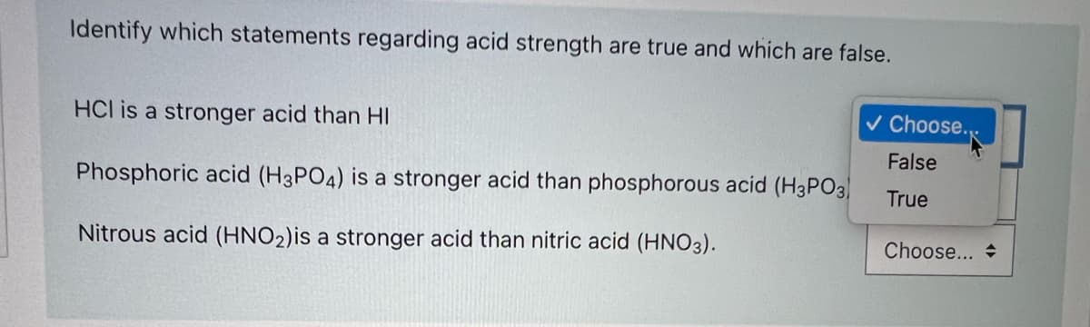 Identify which statements regarding acid strength are true and which are false.
HCl is a stronger acid than HI
v Choose.
False
Phosphoric acid (H3PO4) is a stronger acid than phosphorous acid (H3PO3
True
Nitrous acid (HNO2)is a stronger acid than nitric acid (HNO3).
Choose... +
