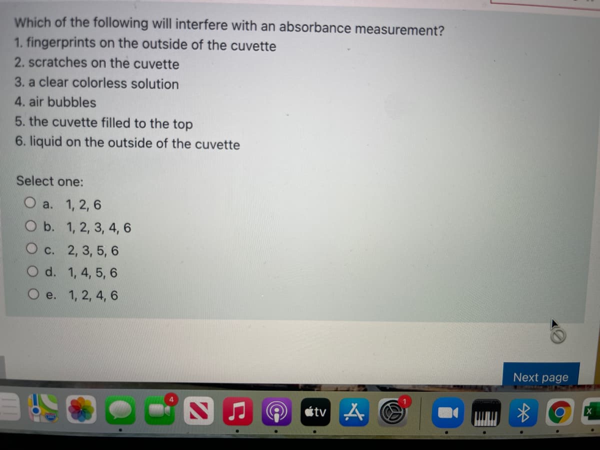 Which of the following will interfere with an absorbance measurement?
1. fingerprints on the outside of the cuvette
2. scratches on the cuvette
3. a clear colorless solution
4. air bubbles
5. the cuvette filled to the top
6. liquid on the outside of the cuvette
Select one:
О а. 1, 2, 6
O b. 1, 2, 3, 4, 6
O c. 2, 3, 5, 6
d. 1, 4, 5, 6
e. 1, 2, 4, 6
Next page
étv A O
