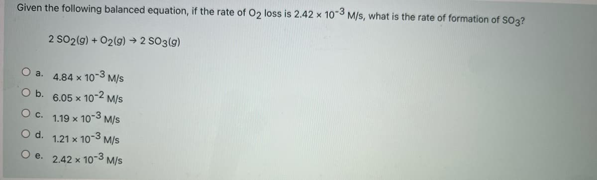 Given the following balanced equation, if the rate of O2 loss is 2.42 x 10-3 M/s, what is the rate of formation of SO3?
2 SO2(g) + 02(g) → 2 SO3(g)
Oa.
4.84 x 10-3 M/s
O b. 6.05 x 10-2 M/s
O c.
1.19 x 10-3 M/s
d.
1.21 x 10-3 M/s
O e. 2.42 x 10-3 M/s
