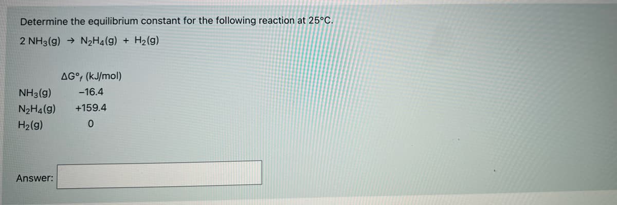 Determine the equilibrium constant for the following reaction at 25°C.
2 NH3(g) → N2H4(g) + H2(g)
AG°; (kJ/mol)
NH3 (g)
-16.4
N2H4(g)
+159.4
H2(g)
Answer:
