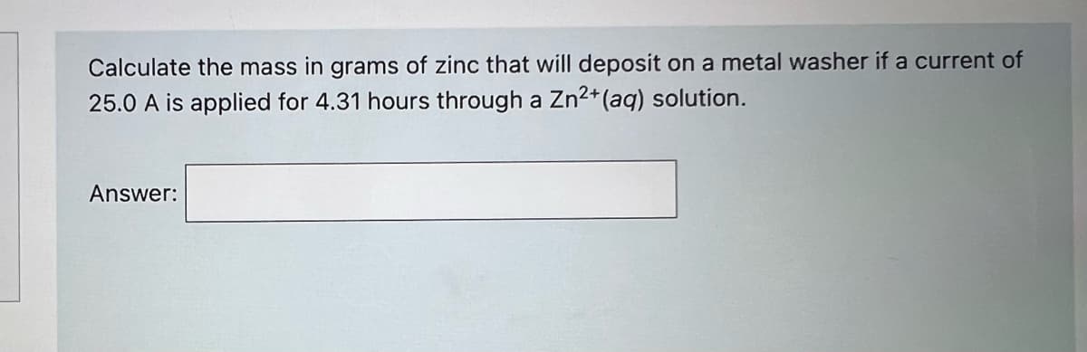 Calculate the mass in grams of zinc that will deposit on a metal washer if a current of
25.0 A is applied for 4.31 hours through a Zn2+(aq) solution.
Answer:
