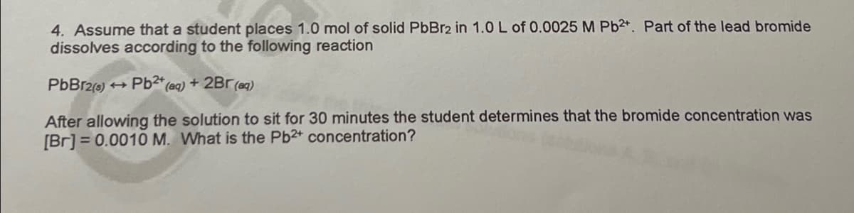 4. Assume that a student places 1.0 mol of solid PbBr2 in 1.0 L of 0.0025 M Pb2+. Part of the lead bromide
dissolves according to the following reaction
PbBr2(0) + Pb²* (aq) + 2Br (aq)
After allowing the solution to sit for 30 minutes the student determines that the bromide concentration was
[Br] = 0.0010 M. What is the Pb2 concentration?
