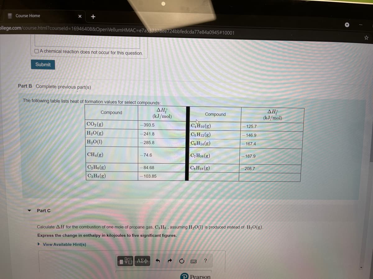 Course Home
ollege.com/course.html?courseld=16946408&OpenVellumHMAC=e7a537378ee724bbfedcda77e84a0945#10001
OA chemical reaction does not occur for this question.
Submit
Part B Complete previous part(s)
The following table lists heat of formation values for select compounds:
AH
(kJ/mol)
Compound
Compound
(kJ/mol)
CO2(g)
CH10(8)
-393.5
125.7
H2O(g)
-241.8
C5 H12 (g)
146.9
H2O(1)
C6H14 (g
-285.8
- 167.4
CH4(g)
C,H16(g)
-74.6
-187.9
C2 H6(g)
CSH18 (g)
-84.68
-208.7
C3 Hs(g)
- 103.85
Part C
Calculate AH for the combustion of one mole of propane gas, C3 Hs , assuming H2O(1) is produced instead of H2O(g).
Express the change in enthalpy in kilojoules to five significant figures.
> View Available Hint(s)
Pearson
