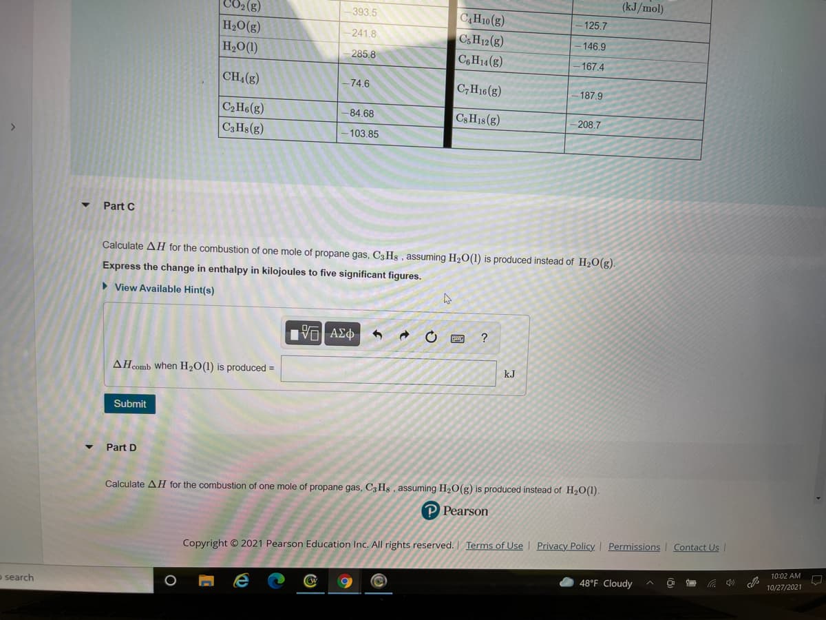 (kJ/mol)
CO2 (g)
H2O(g)
393.5
CAH10(g)
125.7
241.8
C3H12(g)
- 146.9
H2O(1)
285.8
C6H14(g)
167.4
CH4(g)
-74.6
C,H16(g)
187.9
C2H6(g)
C3H18 (g)
-84,68
208.7
C3 Hs(g)
-103.85
Part C
Calculate AH for the combustion of one mole of propane gas, C3H8 , assuming H2O(1) is produced instead of H2O(g).
Express the change in enthalpy in kilojoules to five significant figures.
• View Available Hint(s)
?
AHcomb When H2O(1) is produced =
kJ
Submit
Part D
Calculate AH for the combustion of one mole of propane gas, C3 Hs , assuming H2O(g) is produced instead of H20(1).
P Pearson
Contact Us
Copyright © 2021 Pearson Education Inc. All rights reserved. Terms of Use | Privacy Policy Permissions
10:02 AM
48°F Cloudy
10/27/2021
o search
