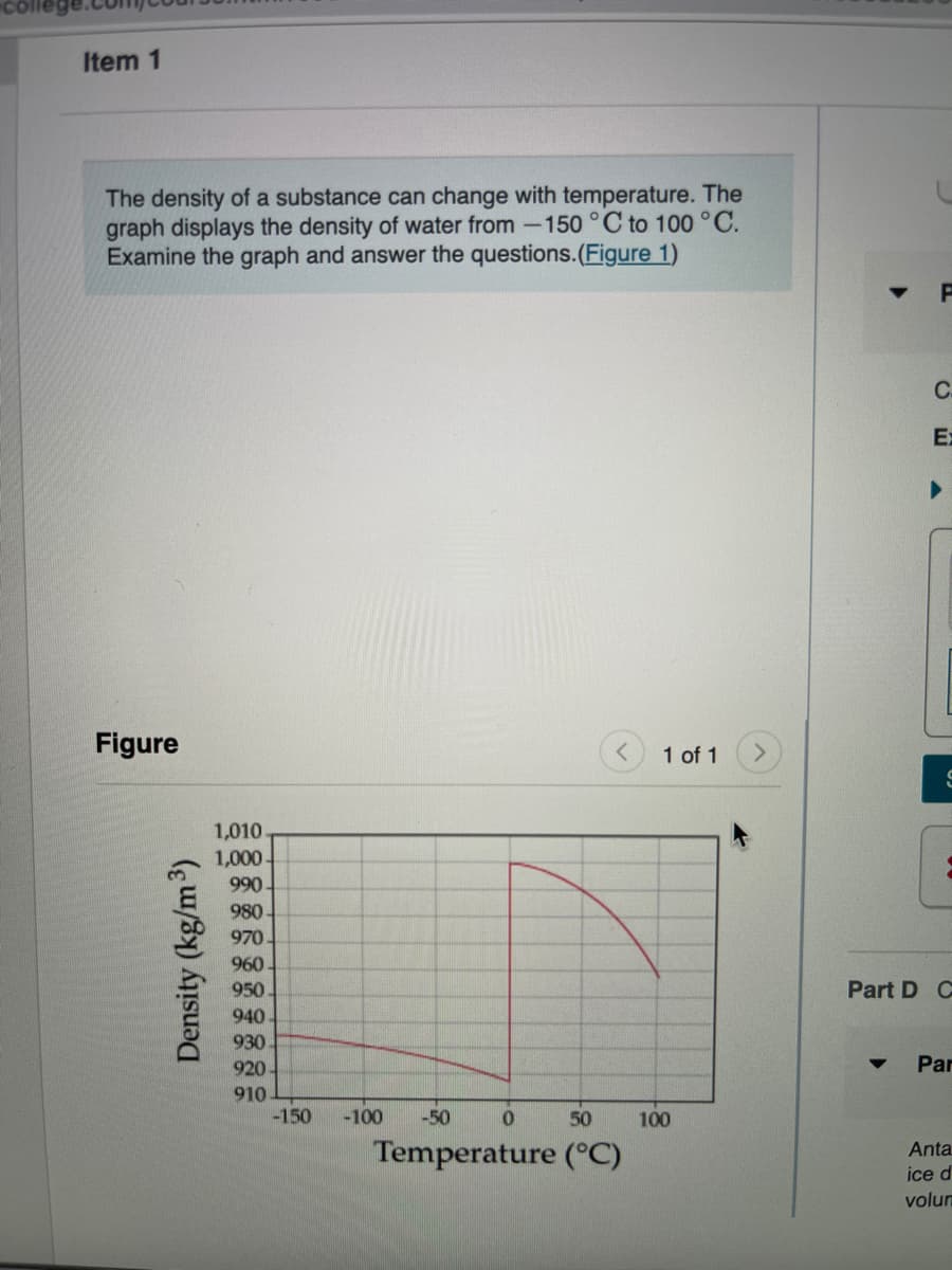 Item 1
The density of a substance can change with temperature. The
graph displays the density of water from -150°C to 100 °C.
Examine the graph and answer the questions.(Figure 1)
C.
Ex
Figure
1 of 1
1,010
1,000-
990
980
970
960
950.
Part D C
940
930
920
Par
910
-150
-100
-50
50
100
Temperature (°C)
Anta
ice d
volum
Density (kg/m3)
