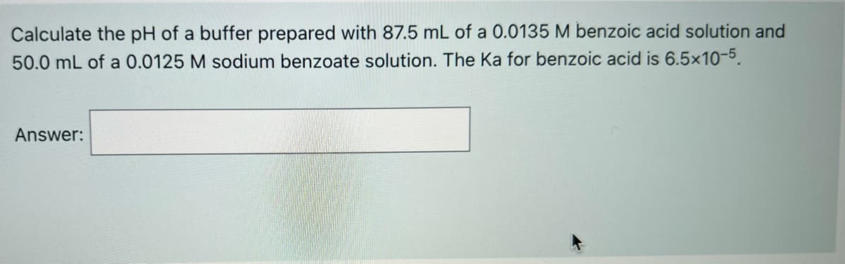 Calculate the pH of a buffer prepared with 87.5 mL of a 0.0135 M benzoic acid solution and
50.0 mL of a 0.0125 M sodium benzoate solution. The Ka for benzoic acid is 6.5x10-5.
Answer:

