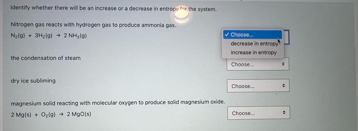 Identify whether there will be an increase or a decrease in entropy for the system.
Nitrogen gas reacts with hydrogen gas to produce ammonia gas.
N2(g) + 3H2(g) → 2 NH3 (g)
v Choose...
decrease in entropy
increase in entropy
the condensation of steam
Choose...
dry ice subliming
Choose...
magnesium solid reacting with molecular oxygen to produce solid magnesium oxide.
Choose...
2 Mg(s) + O2(g) → 2 MgO(s)
