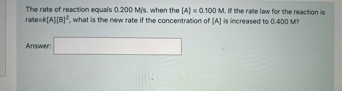 The rate of reaction equals 0.200 M/s. when the [A] = 0.100 M. If the rate law for the reaction is
%D
rate=k[A][B]2, what is the new rate if the concentration of [A] is increased to 0.400 M?
Answer:
