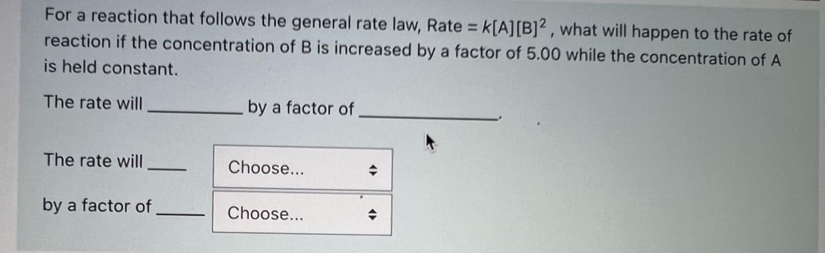 For a reaction that follows the general rate law, Rate k[A][B]² , what will happen to the rate of
reaction if the concentration of B is increased by a factor of 5.00 while the concentration of A
%3D
is held constant.
The rate will
by a factor of
The rate will
Choose...
by a factor of
Choose...
