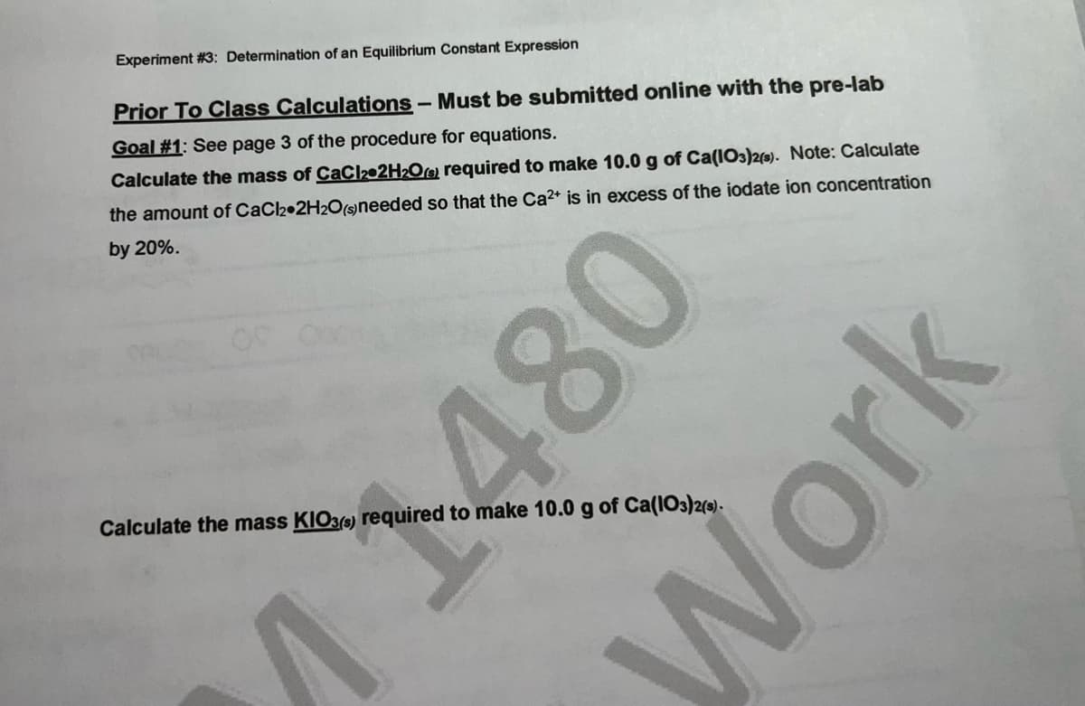 Experiment #3: Determination of an Equilibrium Constant Expression
Prior To Class Calculations
Must be submitted online with the pre-lab
Goal #1: See page 3 of the procedure for equations.
Calculate the mass of CaC202H2O@ required to make 10.0 g of Ca(I03)2(s). Note: Calculate
the amount of CaCl2•2H20(sneeded so that the Ca2+ is in excess of the iodate ion concentration
by 20%.
Calculate the mass KIO3) required to make 10.0 g of Ca(IO3)2(3).
1480
Work
