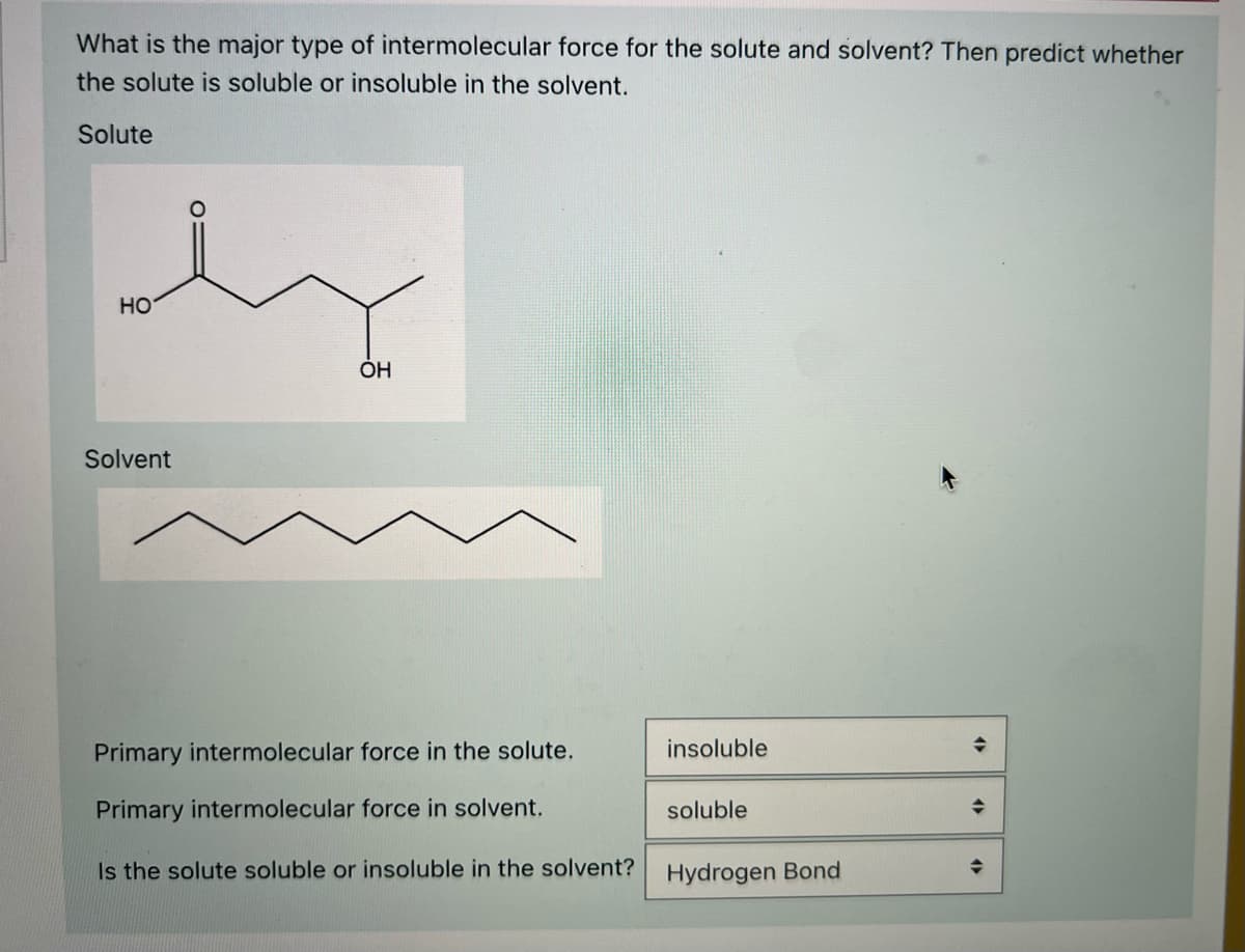 What is the major type of intermolecular force for the solute and solvent? Then predict whether
the solute is soluble or insoluble in the solvent.
Solute
HO
OH
Solvent
Primary intermolecular force in the solute.
insoluble
Primary intermolecular force in solvent.
soluble
Is the solute soluble or insoluble in the solvent?
Hydrogen Bond

