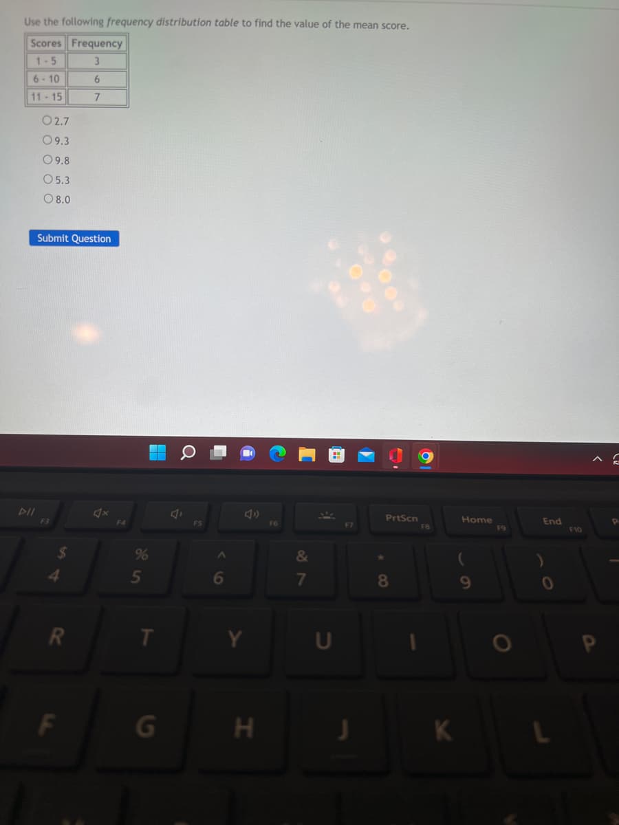 Use the following frequency distribution table to find the value of the mean score.
Scores Frequency
1-5
3
6-10
6
11-15
7
02.7
09.3
09.8
O 5.3
08.0
Submit Question
DII
R
F
F4
%
5
T
G
J
F5
A
6
H
F6
&
7
PrtScn
8
FB
K
Home
9
F9
O
End
)
0
F10
^C
P