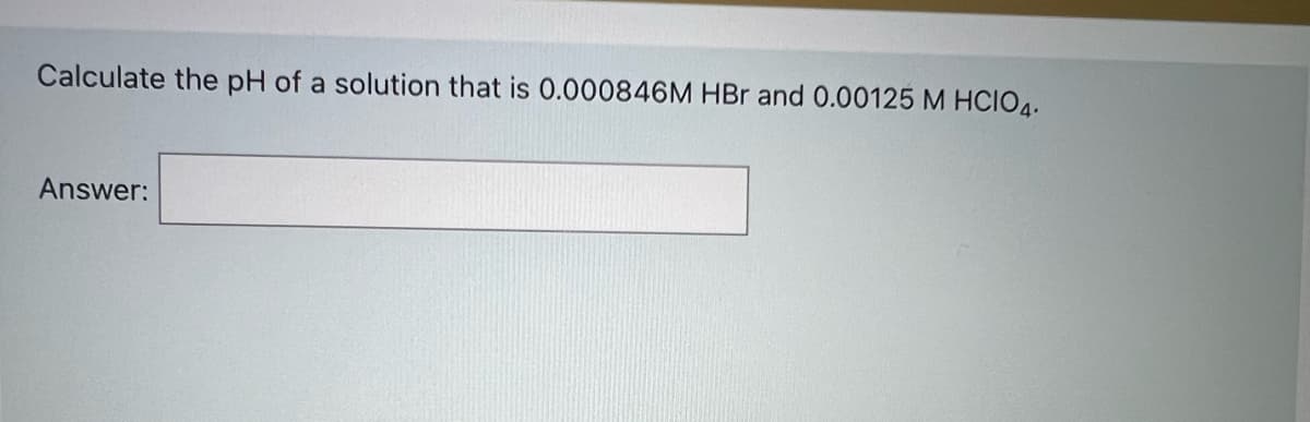 Calculate the pH of a solution that is 0.000846M HBr and 0.00125 M HCIO4.
Answer:
