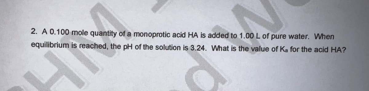 2. A 0.100 mole quantity of a monoprotic acid HA is added to 1.00 L of pure water. When
equilibrium is reached, the pH of the solution is 3.24. What is the value of Ka for the acid HA?
