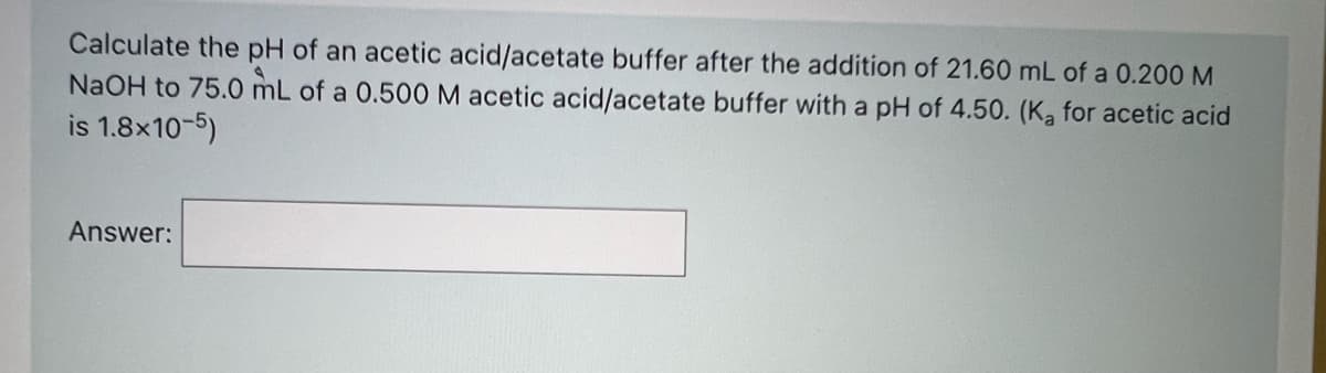 Calculate the pH of an acetic acid/acetate buffer after the addition of 21.60 mL of a 0.200 M
NaOH to 75.0 mL of a 0.500 M acetic acid/acetate buffer with a pH of 4.50. (K, for acetic acid
is 1.8x10-5)
Answer:

