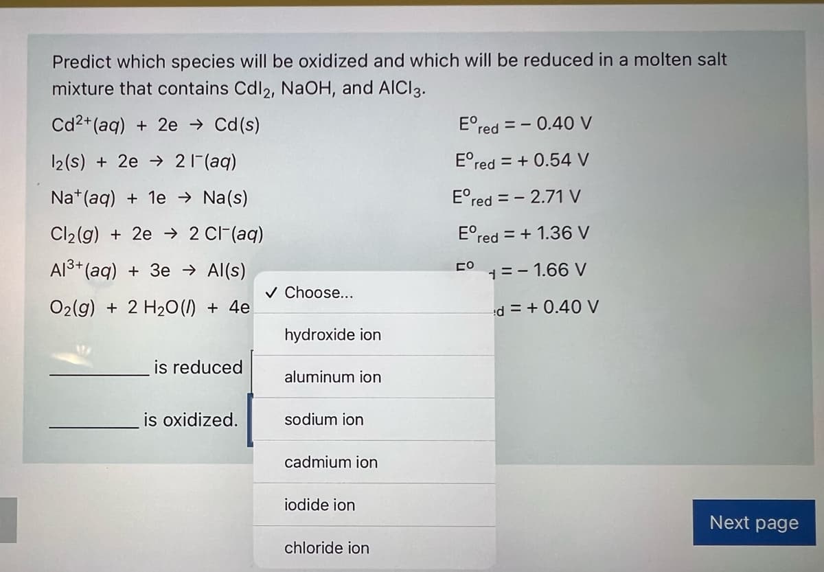 Predict which species will be oxidized and which will be reduced in a molten salt
mixture that contains Cdl2, NaOH, and AICI3.
Cd2+ (aq) + 2e → Cd(s)
E°red = - 0.40 V
12(s) + 2e → 2 1(aq)
E°red = + 0.54 V
Na*(aq) + 1e → Na(s)
E°red = - 2.71 V
Cl2(g) + 2e → 2 CI-(aq)
E°red = + 1.36 V
Al3+ (aq) + 3e → Al(s)
1= - 1.66 V
v Choose...
O2(g) + 2 H20 (I) + 4e
d = + 0.40 V
hydroxide ion
is reduced
aluminum ion
is oxidized.
sodium ion
cadmium ion
iodide ion
Next page
chloride ion
