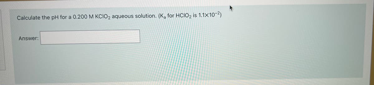 Calculate the pH for a 0.200M KCIO2 aqueous solution. (K, for HCIO, is 1.1×10-2)
Answer:
