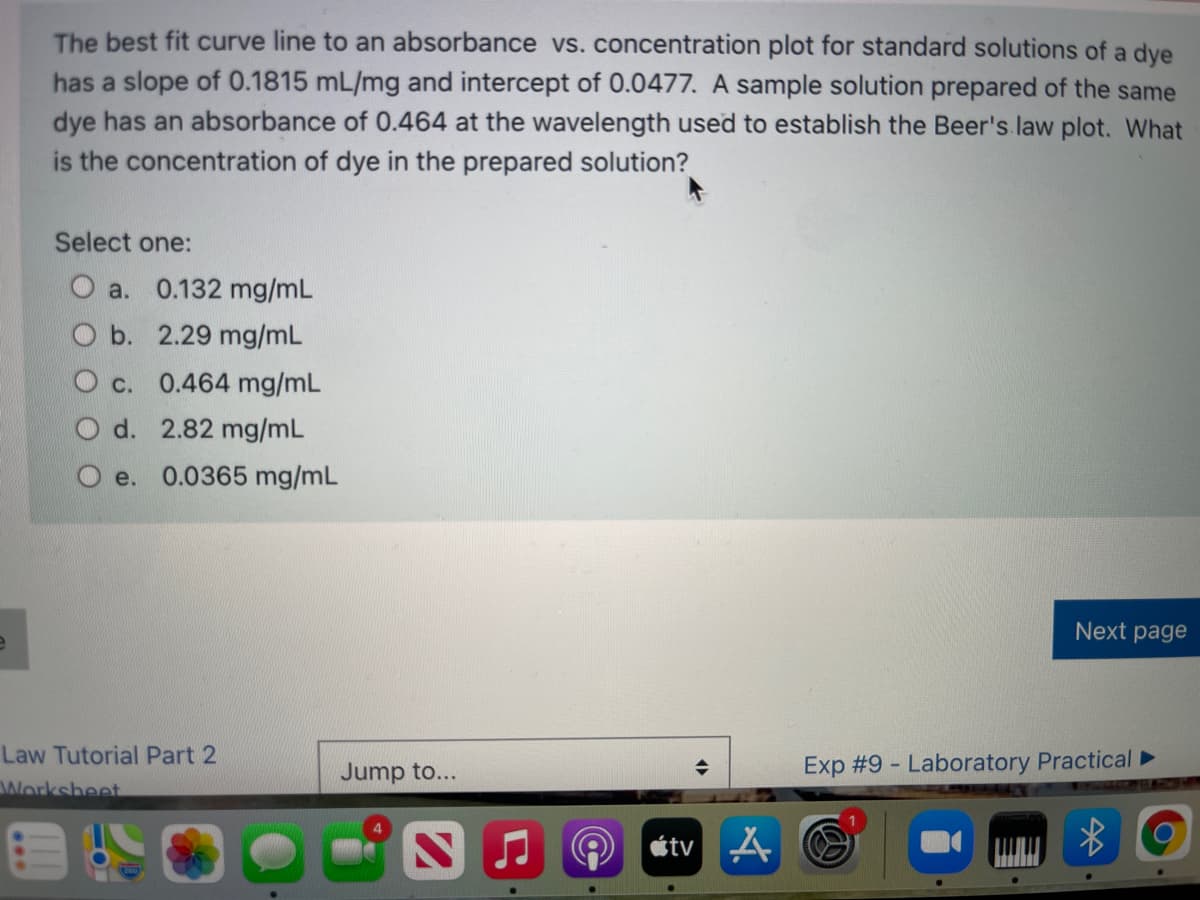 The best fit curve line to an absorbance vs. concentration plot for standard solutions of a dye
has a slope of 0.1815 mL/mg and intercept of 0.0477. A sample solution prepared of the same
dye has an absorbance of 0.464 at the wavelength used to establish the Beer's law plot. What
is the concentration of dye in the prepared solution?
Select one:
O a. 0.132 mg/mL
b. 2.29 mg/mL
O c. 0.464 mg/mL
O d. 2.82 mg/mL
e. 0.0365 mg/mL
Next page
Law Tutorial Part 2
Jump to...
Exp #9 - Laboratory Practical►
Worksheet
étv A
