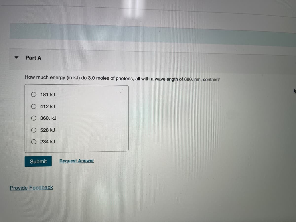 Part A
How much energy (in kJ) do 3.0 moles of photons, all with a wavelength of 680. nm, contain?
181 kJ
412 kJ
360. kJ
528 kJ
234 kJ
Submit
Request Answer
Provide Feedback
