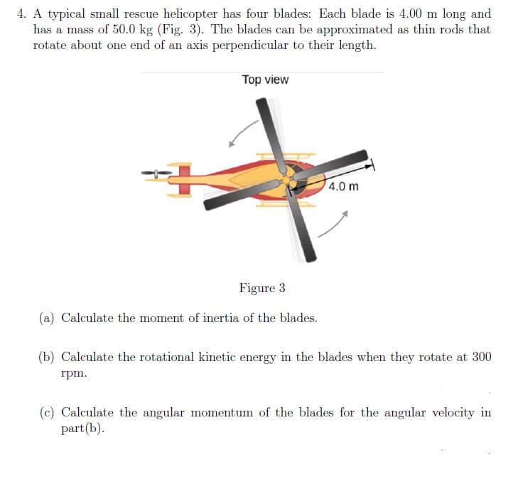 4. A typical small rescue helicopter has four blades: Each blade is 4.00 m long and
has a mass of 50.0 kg (Fig. 3). The blades can be approximated as thin rods that
rotate about one end of an axis perpendicular to their length.
Top view
4.0 m
Figure 3
(a) Calculate the moment of inertia of the blades.
(b) Calculate the rotational kinetic energy in the blades when they rotate at 300
rpm.
(c) Calculate the angular momentum of the blades for the angular velocity in
part (b).
