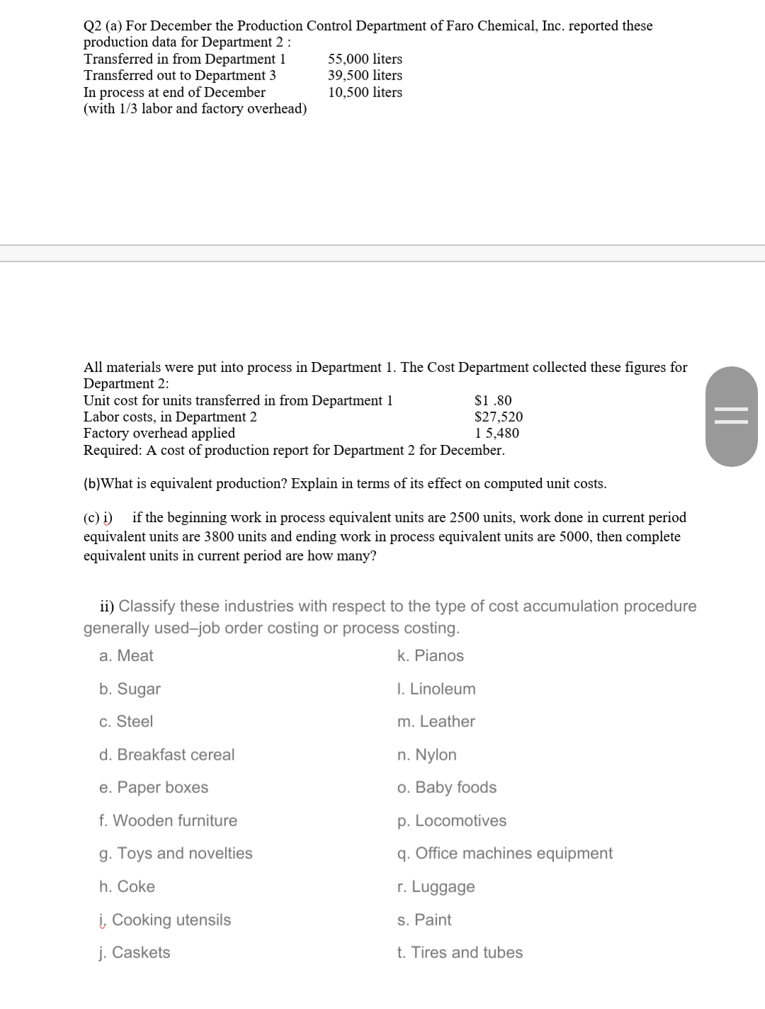 Q2 (a) For December the Production Control Department of Faro Chemical, Inc. reported these
production data for Department 2 :
Transferred in from Department 1
Transferred out to Department 3
In process at end of December
(with 1/3 labor and factory overhead)
55,000 liters
39,500 liters
10,500 liters
All materials were put into process in Department 1. The Cost Department collected these figures for
Department 2:
Unit cost for units transferred in from Department 1
Labor costs, in Department 2
Factory overhead applied
Required: A cost of production report for Department 2 for December.
$1.80
$27,520
1 5,480
(b)What is equivalent production? Explain in terms of its effect on computed unit costs.
(c) i)
equivalent units are 3800 units and ending work in process equivalent units are 5000, then complete
equivalent units in current period are how many?
if the beginning work in process equivalent units are 2500 units, work done in current period
ii) Classify these industries with respect to the type of cost accumulation procedure
generally used-job order costing or process costing.
а. Мeat
k. Pianos
b. Sugar
I. Linoleum
c. Steel
m. Leather
d. Breakfast cereal
n. Nylon
е. Раper boxes
o. Baby foods
f. Wooden furniture
p. Locomotives
g. Toys and novelties
q. Office machines equipment
h. Coke
r. Luggage
į, Cooking utensils
s. Paint
j. Caskets
t. Tires and tubes
||
