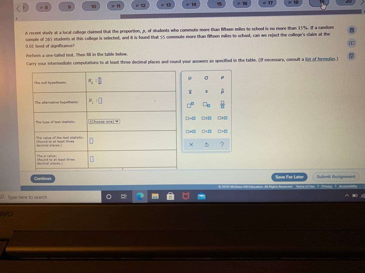 = 13
= 14
15
= 16
=17
= 18
12
6.
10
=11
=12
%3D
A recent study at a local college claimed that the proportion, p, of students who commute more than fifteen miles to school is no more than 15%. If a random
sample of 265 students at this college is selected, and it is found that 55 commute more than fifteen miles to school, can we reject the college's claim at the
0.01 level of significance?
Perform a one-tailed test. Then fill in the table below.
Carry your intermediate computations to at least three decimal places and round your answers as specified in the table. (If necessary, consult a list of formulas.)
The null hypothesis:
The alternative hypothesis:
H :]
D=D0
OSO
The type of test statistic:
(Choose one) v
The value of the test statistic:
(Round to at least three
decimal places.)
The p-value:
(Round to at least three
decimal places.)
Save For Later
Submit Assignment
Continue
O 2020 McGraw-Hill Education All Rights Reserved. Terms of Use I Privacy I Accessibility
Type here to search
VO
