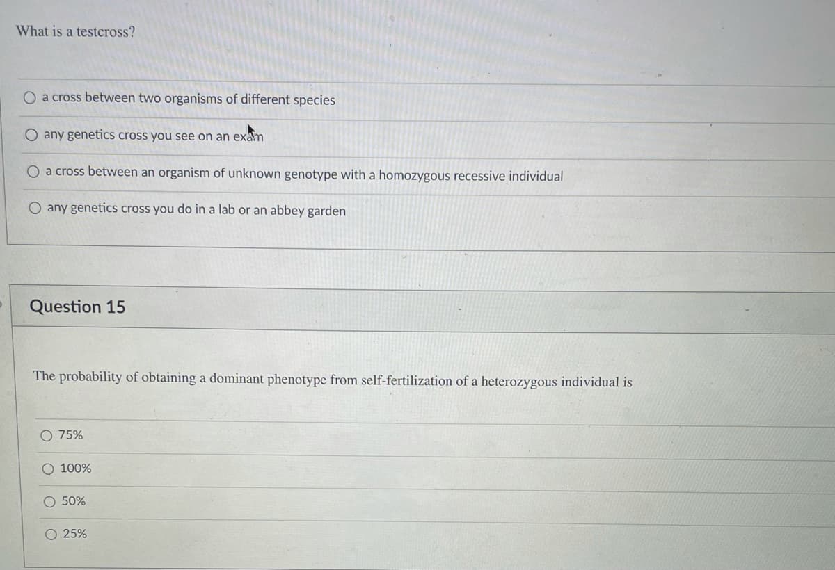 What is a testcross?
O a cross between two organisms of different species
any genetics cross you see on an exam
O a cross between an organism of unknown genotype with a homozygous recessive individual
O any genetics cross you do in a lab or an abbey garden
Question 15
The probability of obtaining a dominant phenotype from self-fertilization of a heterozygous individual is
75%
O 100%
O 50%
O 25%
