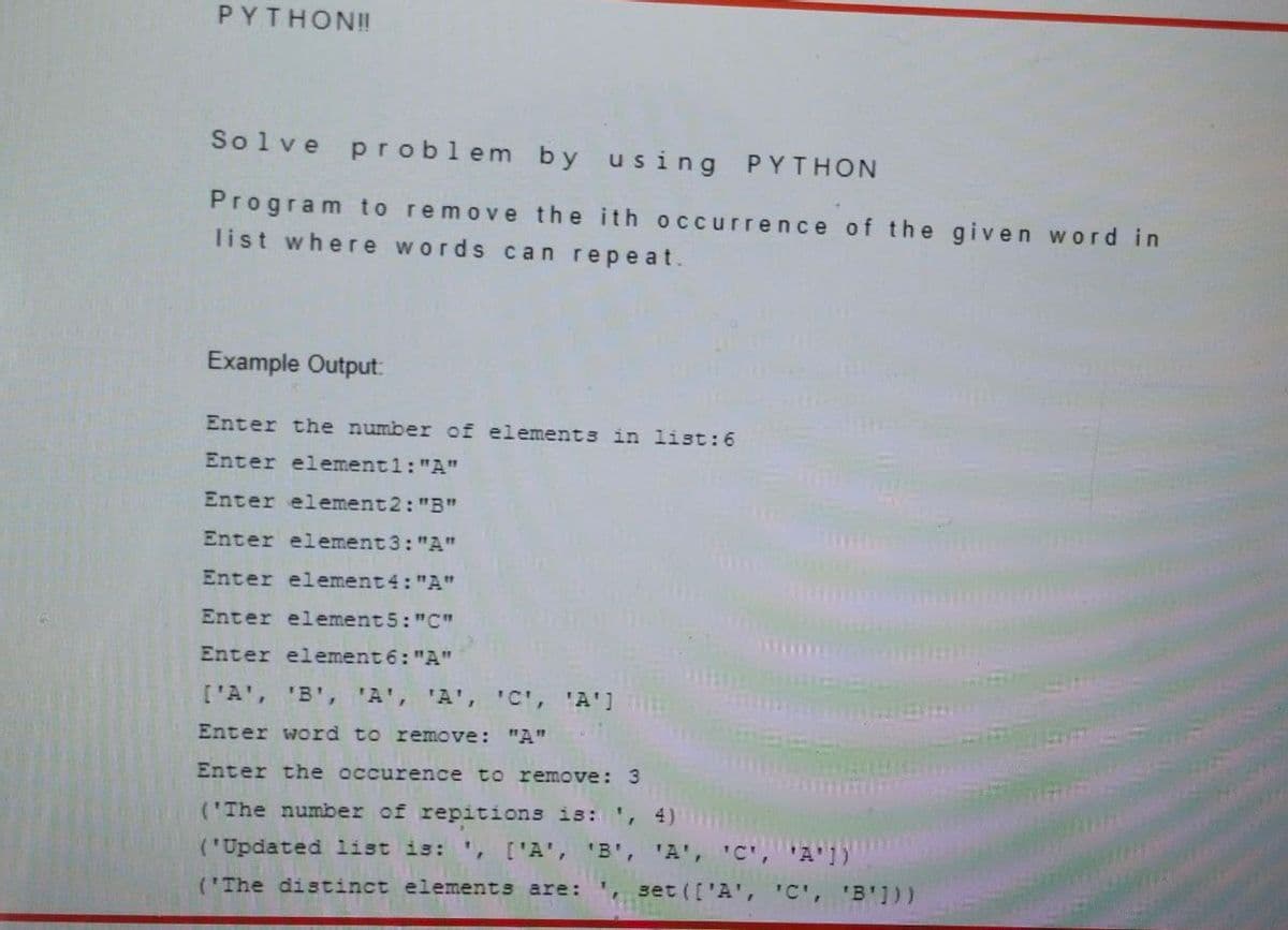 PYTHON!!
Solve pr oblem by using PYTHON
Program to remove the ith occurrence of the given word in
list where words can repeat.
Example Output:
Enter the number of elements in list:6
Enter element1:"A"
Enter element2: "B"
Enter element3: "A"
Enter element 4: "A"
Enter element 5: "C"
Enter element 6: "A"
['A', 'B', 'A', 'A', 'C', 'A']
Enter word to remove: "A"
Enter the occurence to remove: 3
('The number of repitions is:', 4)
('Updated list is: ', ['A', 'B', 'A', 'C',
"A'1)
('The distinct elements are:
set (['A', 'C', 'B']))
