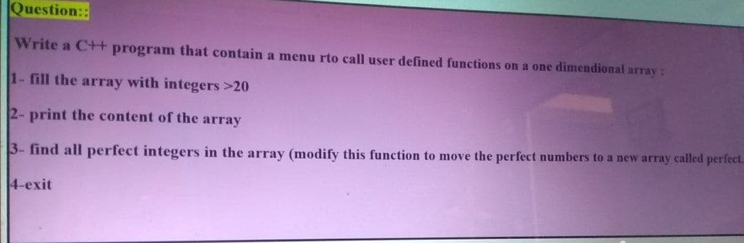 Question::
Write a Ct+ program that contain a menu rto call user defined functions on a one dimendional array:
1- fill the array with integers >20
2- print the content of the array
3- find all perfect integers in the array (modify this function to move the perfect numbers to a new array called perfect.
4-exit
