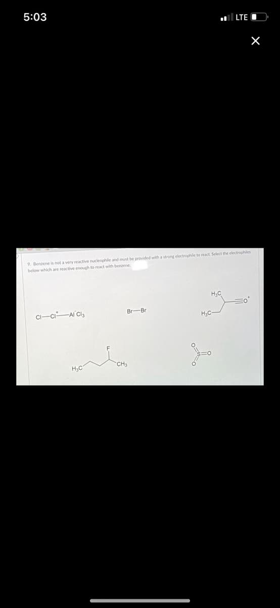 5:03
LTE O
9. Benzene is not a very reactive nucleophile and must be provided with a strong electrophile to react. Select the electrophiles
below which are reactive enough to react with benzene.
CI-ci-AI Cl3
Br-Br
H3C
CH3
H3C
