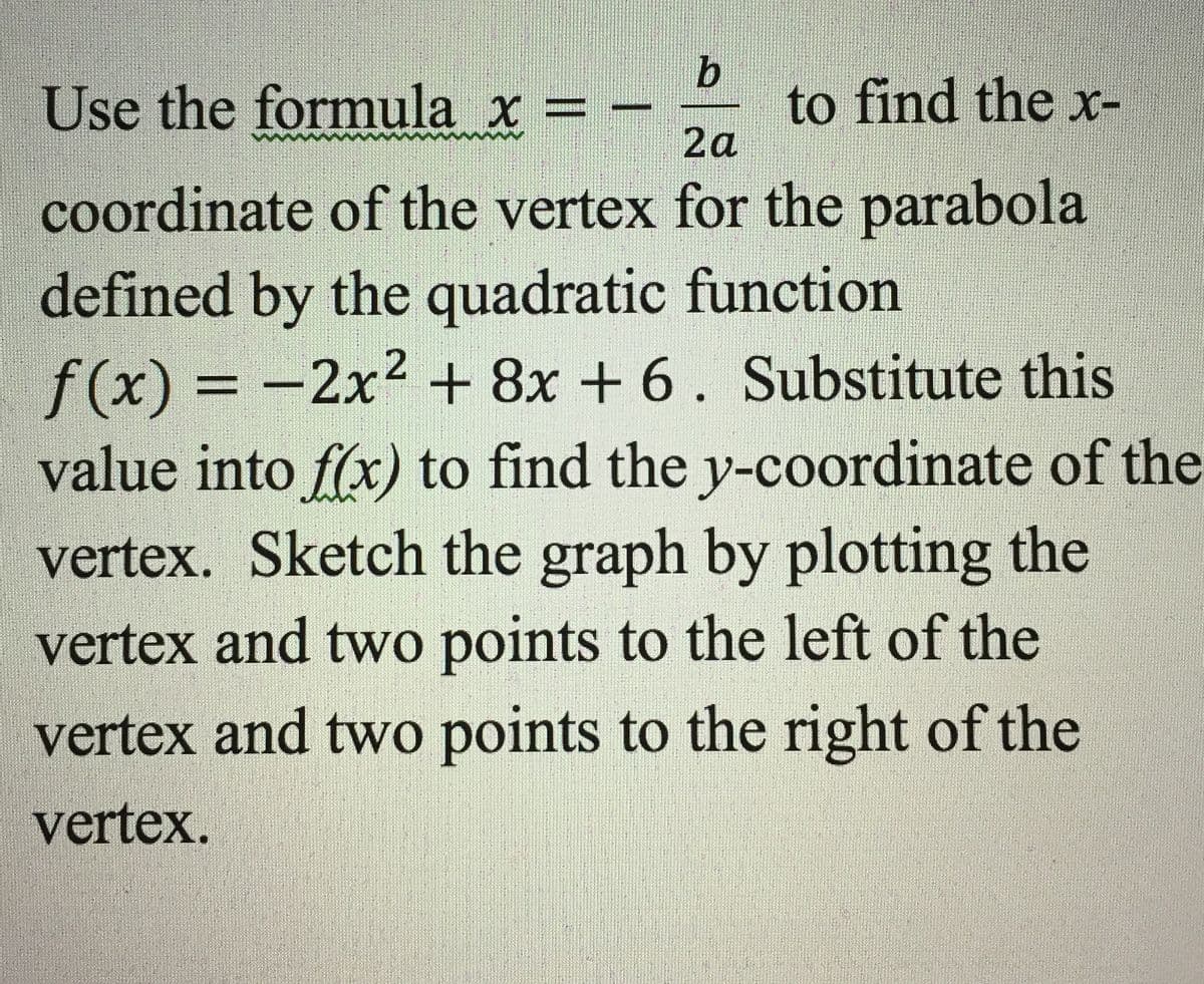 Use the formula x = -
to find the x-
2a
coordinate of the vertex for the parabola
defined by the quadratic function
f(x) = -2x2 + 8x + 6. Substitute this
value into f(x) to find the y-coordinate of the
vertex. Sketch the graph by plotting the
%3D
%3D
vertex and two points to the left of the
vertex and two points to the right of the
vertex.
