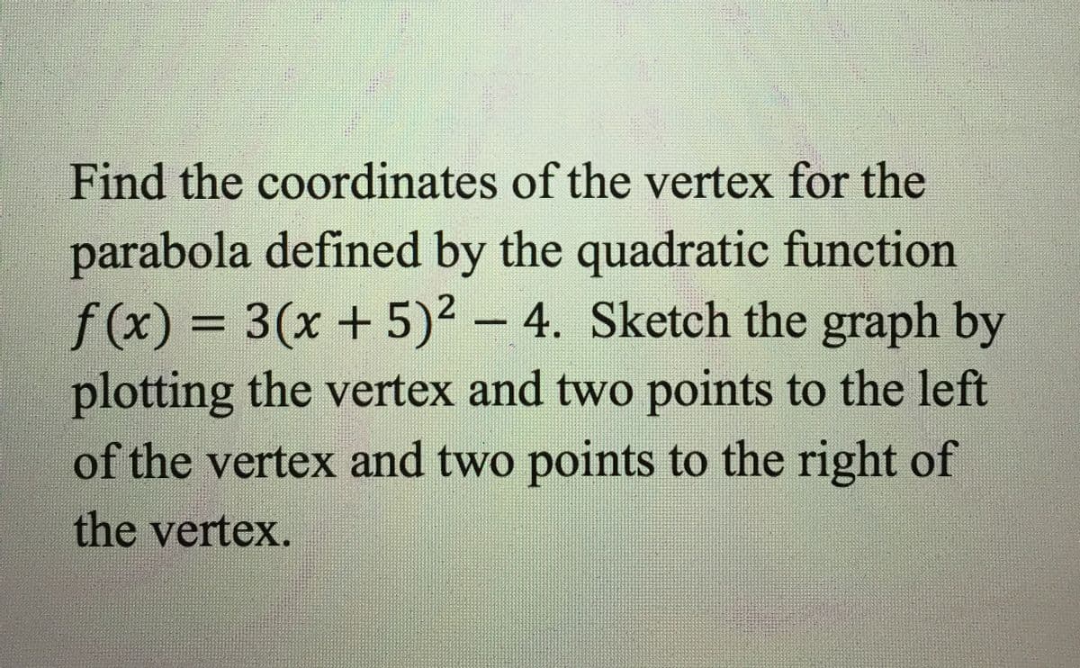 Find the coordinates of the vertex for the
parabola defined by the quadratic function
f(x) = 3(x+ 5)2 - 4. Sketch the graph by
plotting the vertex and two points to the left
%3D
of the vertex and two points to the right of
the vertex.
