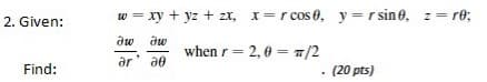 2. Given:
w = xy + yz + zx, x=r cos 0, y=r sin0, z= re;
dw dw
when r= 2,0 = 7/2
ar' ae
Find:
(20 pts)
