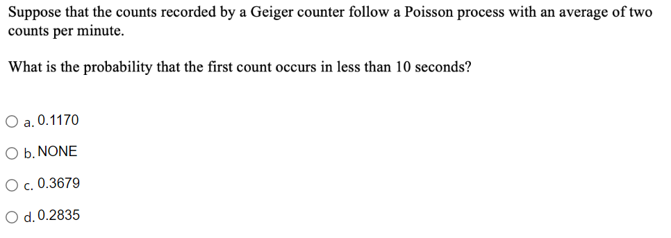 Suppose that the counts recorded by a Geiger counter follow a Poisson process with an average of two
counts per minute.
What is the probability that the first count occurs in less than 10 seconds?
O a. 0.1170
O b. NONE
O c. 0.3679
O d. 0.2835
