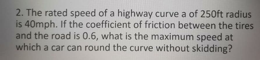 2. The rated speed of a highway curve a of 250ft radius
is 40mph. If the coefficient of friction between the tires
and the road is 0.6, what is the maximum speed at
which a car can round the curve without skidding?
