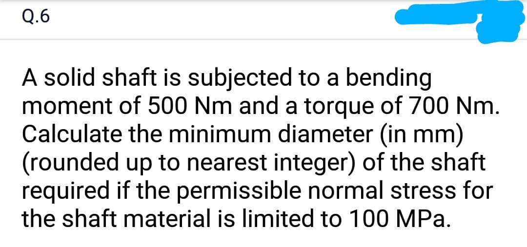 Q.6
A solid shaft is subjected to a bending
moment of 500 Nm and a torque of 700 Nm.
Calculate the minimum diameter (in mm)
(rounded up to nearest integer) of the shaft
required if the permissible normal stress for
the shaft material is limited to 100 MPa.