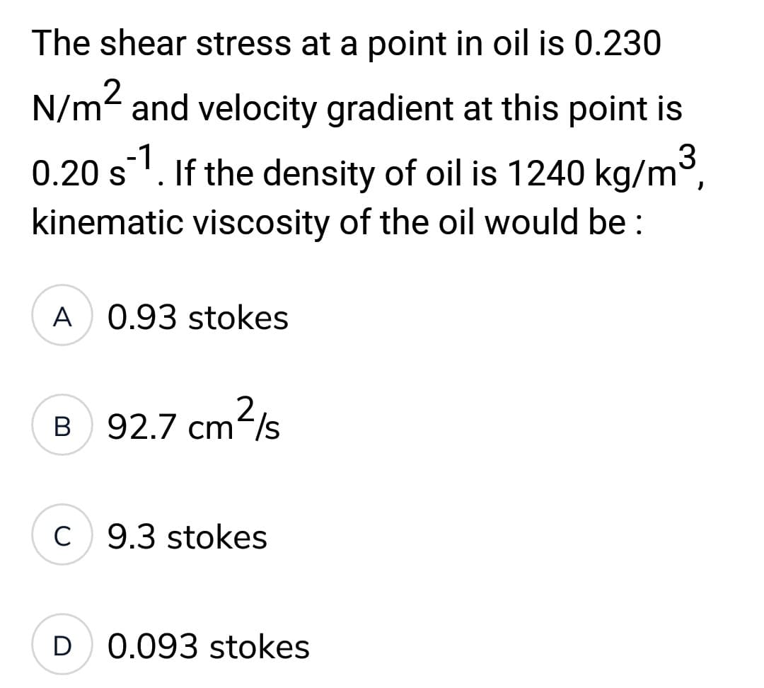 The shear stress at a point in oil is 0.230
N/m² and velocity gradient at this point is
0.20 s¹. If the density of oil is 1240 kg/m³,
kinematic viscosity of the oil would be:
A 0.93 stokes
2
B
92.7 cm²/s
C 9.3 stokes
D 0.093 stokes