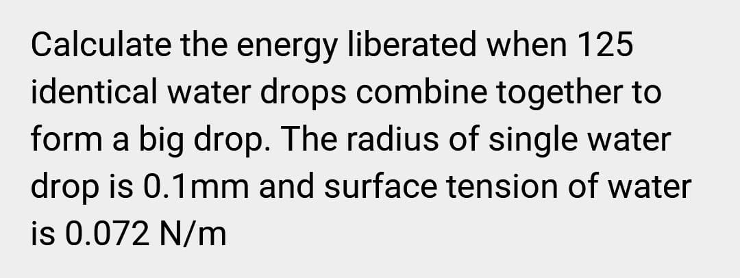 Calculate the energy liberated when 125
identical water drops combine together to
form a big drop. The radius of single water
drop is 0.1mm and surface tension of water
is 0.072 N/m