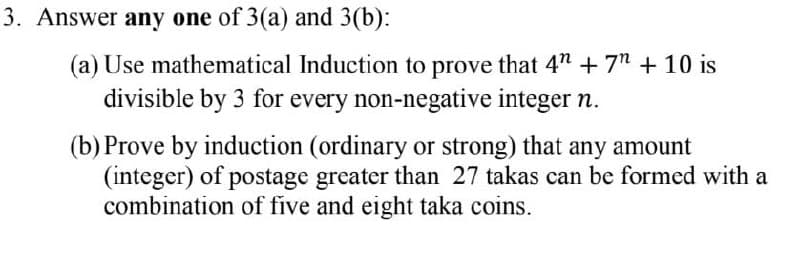 3. Answer any one of 3(a) and 3(b):
(a) Use mathematical Induction to prove that 4" + 7" +10 is
divisible by 3 for every non-negative integer n.
(b) Prove by induction (ordinary or strong) that any amount
(integer) of postage greater than 27 takas can be formed with a
combination of five and eight taka coins.
