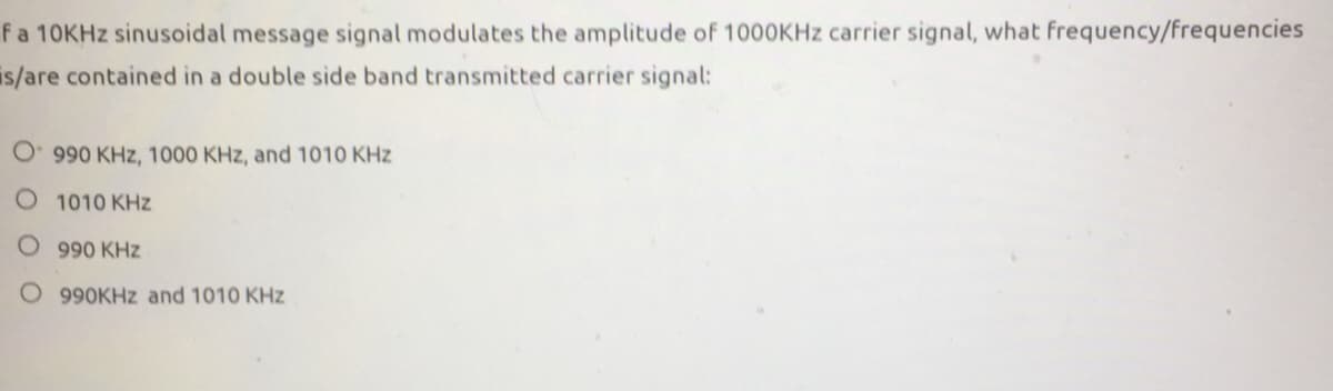 fa 10KHZ sinusoidal message signal modulates the amplitude of 1000KHZ carrier signal, what frequency/frequencies
is/are contained in a double side band transmitted carrier signal:
990 KHz, 1000 KHz, and 1010 KHz
O 1010 KHz
O 990 KHz
O 990KHZ and 1010 KHz
