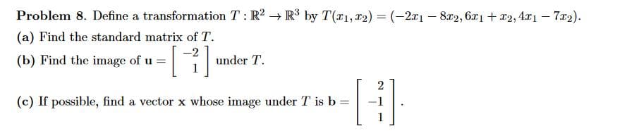 Problem 8. Define a transformation T: R2 R³ by T(1,2)=(-2x18x2, 6x1 + x2,4x1 - 7x2).
(a) Find the standard matrix of T.
-2
(b) Find the image of u =
under T.
(c) If possible, find a vector x whose image under T is b =
=
2
H