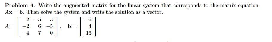 Problem 4. Write the augmented matrix for the linear system that corresponds to the matrix equation
Ax = b. Then solve the system and write the solution as a vector.
-5
A
2 -5 3
-2 6 -5
-4
7
0
7
b =
13