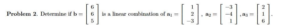 Problem 2. Determine if b =
[]
------0
=
is a linear combination of a₁ =
1
2
3
=