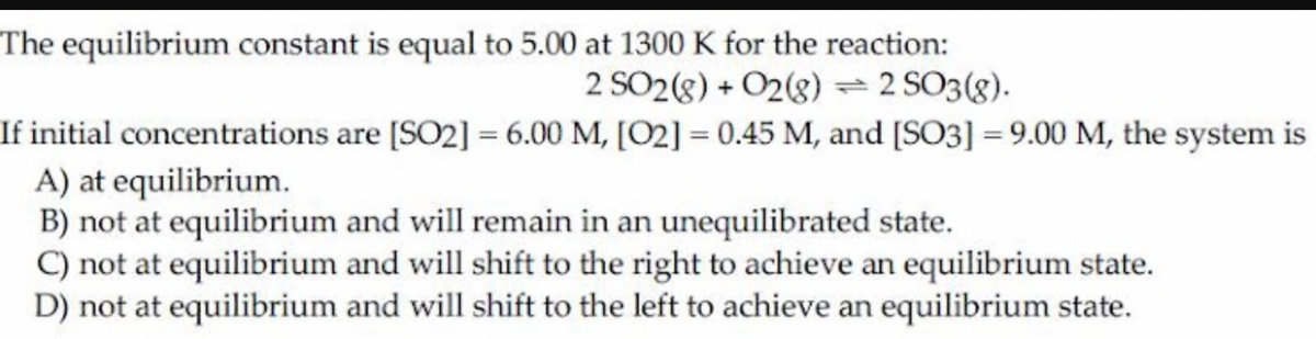 The equilibrium constant is equal to 5.00 at 1300 K for the reaction:
2 SO2(8) + O2(8) 2 SO3(8).
If initial concentrations are [SO2] = 6.00 M, [O2] = 0.45 M, and [SO3] = 9.00 M, the system is
A) at equilibrium.
B) not at equilibrium and will remain in an unequilibrated state.
C) not at equilibrium and will shift to the right to achieve an equilibrium state.
D) not at equilibrium and will shift to the left to achieve an equilibrium state.
