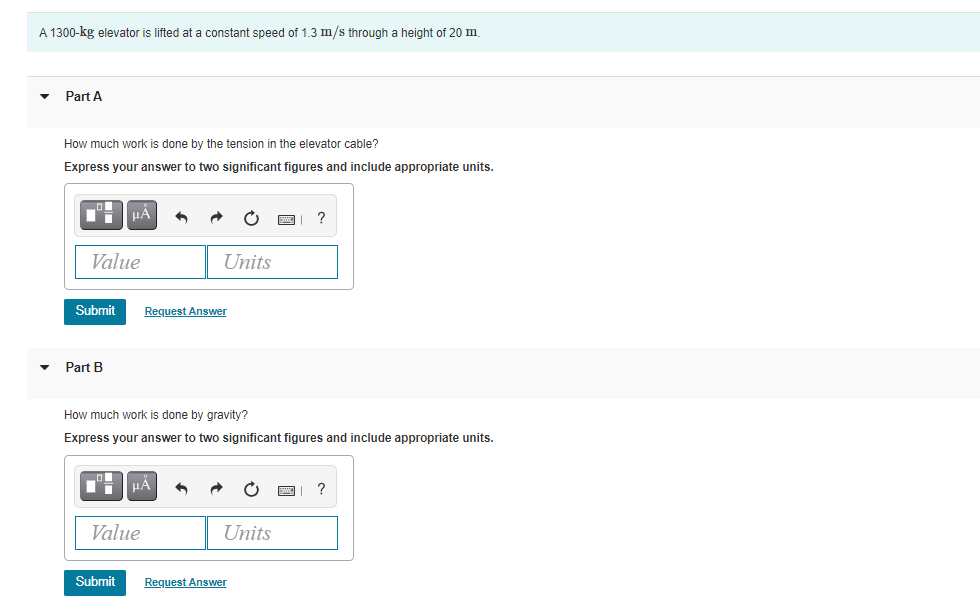 A 1300-kg elevator is lifted at a constant speed of 1.3 m/s through a height of 20 m
Part A
How much work is done by the tension in the elevator cable?
Express your answer to two significant figures and include appropriate units.
Value
Units
Submit
Request Answer
Part B
How much work is done by gravity?
Express your answer to two significant figures and include appropriate units.
HÅ
?
Value
Units
Submit
Request Answer
